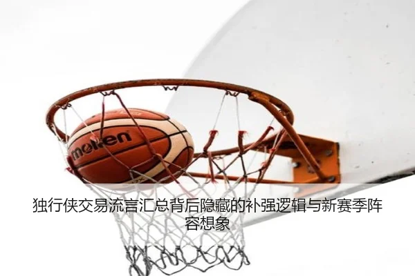 独行侠交易流言汇总背后隐藏的补强逻辑与新赛季阵容想象